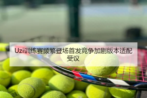 Uzi训练赛频繁登场首发竞争加剧版本适配受议