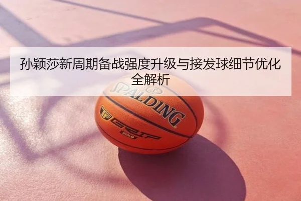 孙颖莎新周期备战强度升级与接发球细节优化全解析